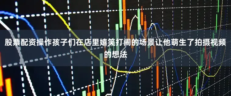 股票配资操作孩子们在店里嬉笑打闹的场景让他萌生了拍摄视频的想法